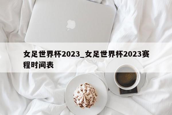 女足世界杯2023_女足世界杯2023赛程时间表