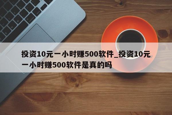 投资10元一小时赚500软件_投资10元一小时赚500软件是真的吗