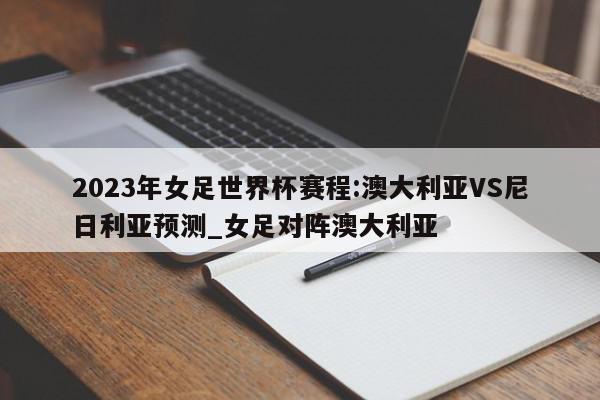 2023年女足世界杯赛程:澳大利亚VS尼日利亚预测_女足对阵澳大利亚