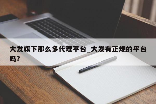 大发旗下那么多代理平台_大发有正规的平台吗?